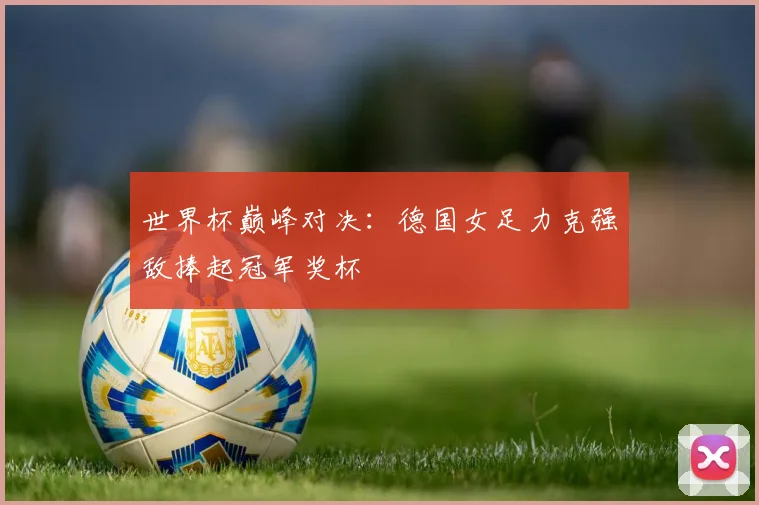 世界杯巅峰对决：德国女足力克强敌捧起冠军奖杯