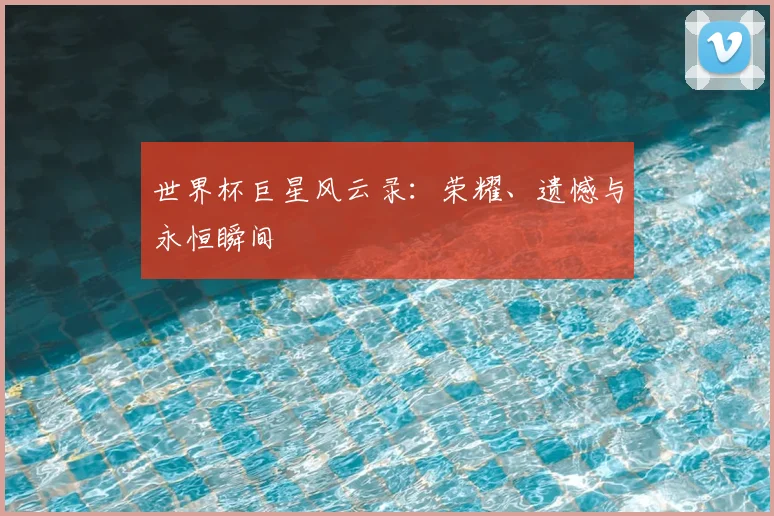 世界杯巨星风云录：荣耀、遗憾与永恒瞬间