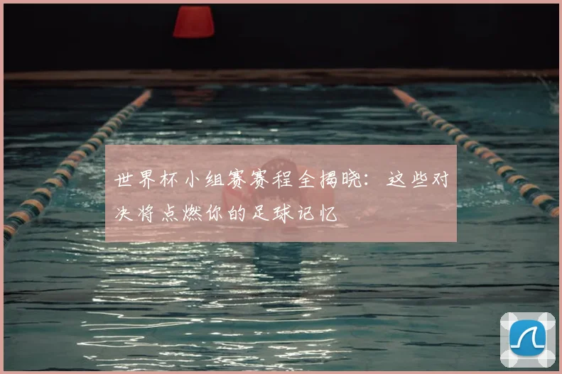 世界杯小组赛赛程全揭晓：这些对决将点燃你的足球记忆