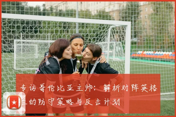 专访哥伦比亚主帅:解析对阵英格兰的防守策略与反击计划