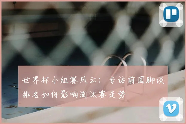 世界杯小组赛风云：专访前国脚谈排名如何影响淘汰赛走势