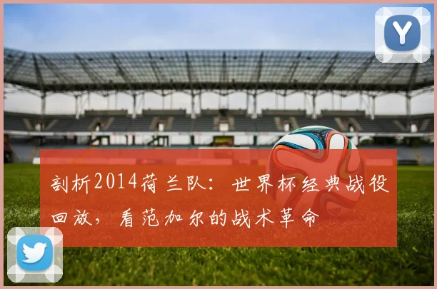 剖析2014荷兰队:世界杯经典战役回放,看范加尔的战术革命