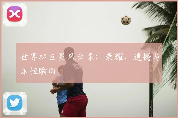 世界杯巨星风云录：荣耀、遗憾与永恒瞬间