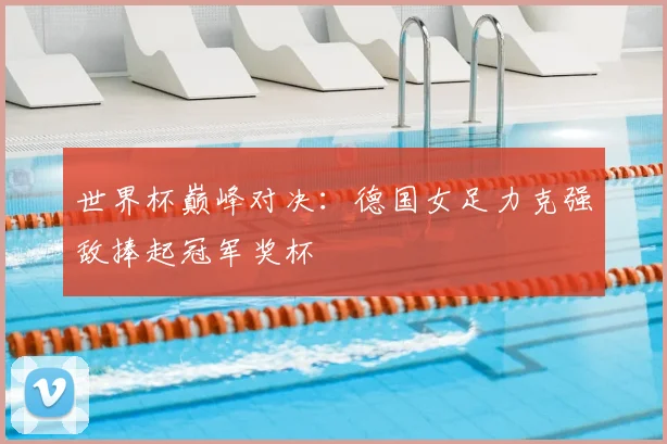 世界杯巅峰对决：德国女足力克强敌捧起冠军奖杯