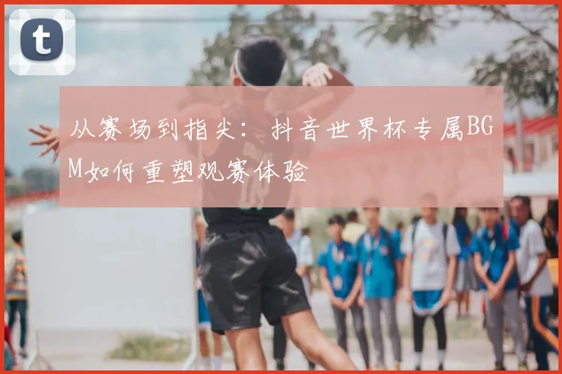 从赛场到指尖：抖音世界杯专属BGM如何重塑观赛体验